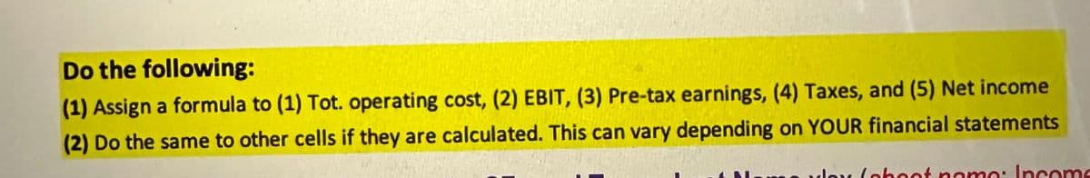 Do the following:
(1) Assign a formula to (1) Tot. operating cost, (2) EBIT, (3) Pre-tax earnings, (4) Taxes, and (5) Net income
(2) Do the same to other cells if they are calculated. This can vary depending on YOUR financial statements
yox (oboot namo: Income