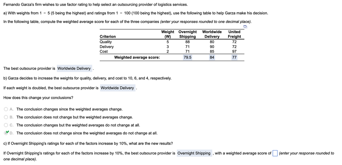 Fernando Garza's firm wishes to use factor rating to help select an outsourcing provider of logistics services.
a) With weights from 1
-
5 (5 being the highest) and ratings from 1
100 (100 being the highest), use the following table to help Garza make his decision.
In the following table, compute the weighted average score for each of the three companies (enter your responses rounded to one decimal place).
Weight Overnight
Criterion
Quality
Delivery
Cost
(W)
Shipping
Worldwide
Delivery
United
Freight
5
88
80
72
3
71
90
72
2
71
85
97
Weighted average score:
79.5
84
77
The best outsource provider is Worldwide Delivery
b) Garza decides to increase the weights for quality, delivery, and cost to 10, 6, and 4, respectively.
If each weight is doubled, the best outsource provider is Worldwide Delivery .
How does this change your conclusions?
A. The conclusion changes since the weighted averages change.
B. The conclusion does not change but the weighted averages change.
C. The conclusion changes but the weighted averages do not change at all.
D. The conclusion does not change since the weighted averages do not change at all.
c) If Overnight Shipping's ratings for each of the factors increase by 10%, what are the new results?
If Overnight Shipping's ratings for each of the factors increase by 10%, the best outsource provider is Overnight Shipping, with a weighted average score of
one decimal place).
(enter your response rounded to