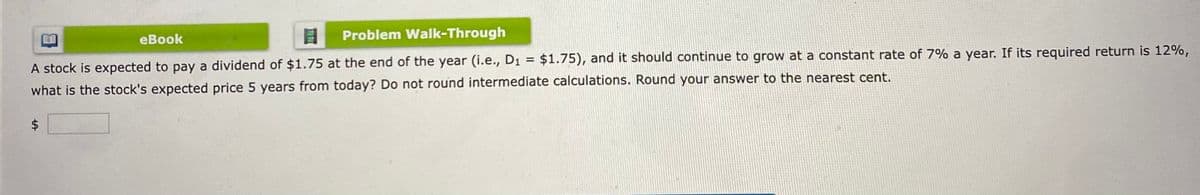eBook
Problem Walk-Through
A stock is expected to pay a dividend of $1.75 at the end of the year (i.e., D₁ = $1.75), and it should continue to grow at a constant rate of 7% a year. If its required return is 12%,
what is the stock's expected price 5 years from today? Do not round intermediate calculations. Round your answer to the nearest cent.