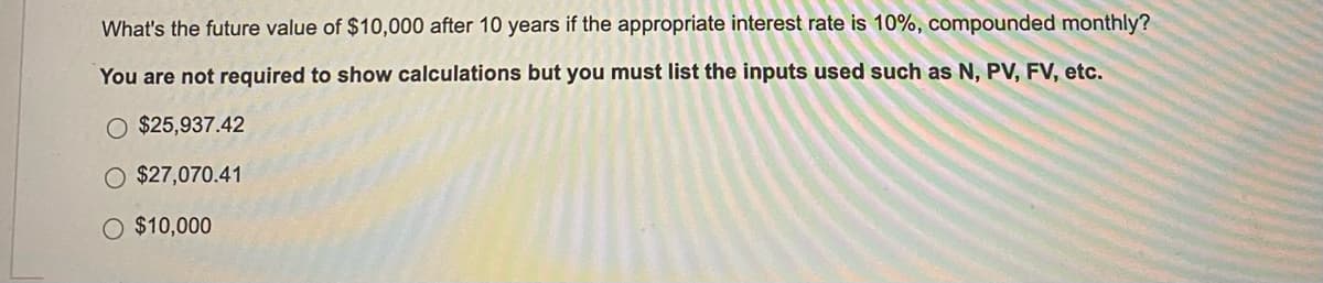 What's the future value of $10,000 after 10 years if the appropriate interest rate is 10%, compounded monthly?
You are not required to show calculations but you must list the inputs used such as N, PV, FV, etc.
O $25,937.42
$27,070.41
O $10,000