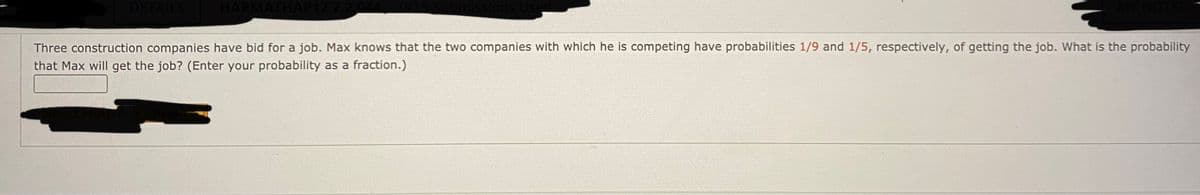 DETAILS
Three construction companies have bid for a job. Max knows that the two companies with which he is competing have probabilities 1/9 and 1/5, respectively, of getting the job. What is the probability
that Max will get the job? (Enter your probability as a fraction.)
