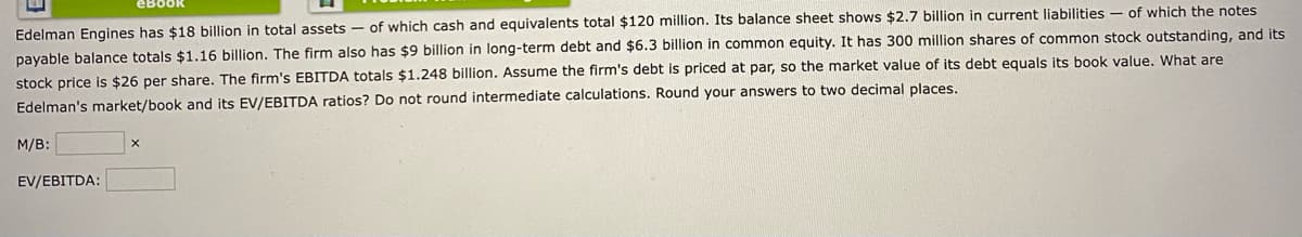 eBook
Edelman Engines has $18 billion in total assets- of which cash and equivalents total $120 million. Its balance sheet shows $2.7 billion in current liabilities of which the notes
payable balance totals $1.16 billion. The firm also has $9 billion in long-term debt and $6.3 billion in common equity. It has 300 million shares of common stock outstanding, and its
stock price is $26 per share. The firm's EBITDA totals $1.248 billion. Assume the firm's debt is priced at par, so the market value of its debt equals its book value. What are
Edelman's market/book and its EV/EBITDA ratios? Do not round intermediate calculations. Round your answers to two decimal places.
M/B:
EV/EBITDA: