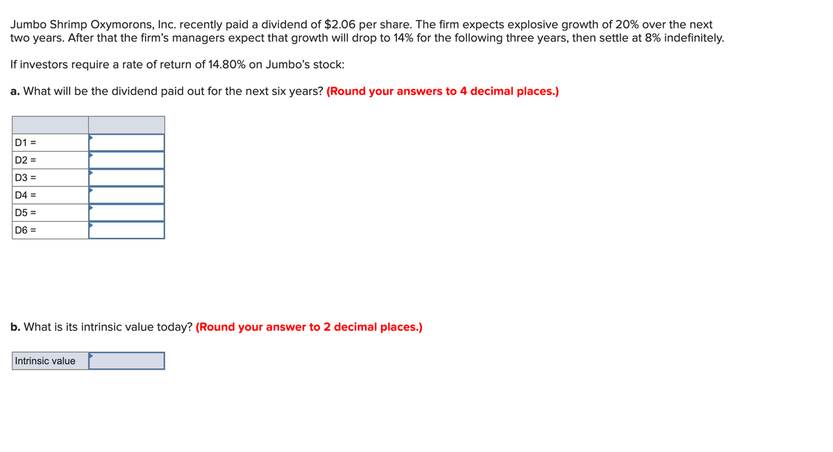 Jumbo Shrimp Oxymorons, Inc. recently paid a dividend of $2.06 per share. The firm expects explosive growth of 20% over the next
two years. After that the firm's managers expect that growth will drop to 14% for the following three years, then settle at 8% indefinitely.
If investors require a rate of return of 14.80% on Jumbo's stock:
a. What will be the dividend paid out for the next six years? (Round your answers to 4 decimal places.)
D1 =
D2 =
D3 =
D4 =
D5 =
D6 =
b. What is its intrinsic value today? (Round your answer to 2 decimal places.)
Intrinsic value