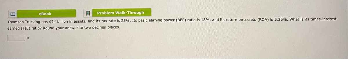 eBook
8 Problem Walk-Through
Thomson Trucking has $24 billion in assets, and its tax rate is 25%. Its basic earning power (BEP) ratio is 18%, and its return on assets (ROA) is 5.25%. What is its times-interest-
earned (TIE) ratio? Round your answer to two decimal places.
CO