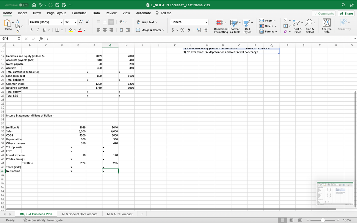 AutoSave OFF
Home Insert Draw Page Layout
Paste
G46
v
A
X
34
35 (million $)
36 Sales
37 COGS
38 Depreciation
39 Other expenses
40 Tot. op. costs
41 EBIT
42 Intrest expense
43 Pre-tax ernings
Calibri (Body)
13
16
17 Liabilities and Equity (million $)
18 Accounts payable (A/P)
19 Notes payable
20 Accruals
44
45 Taxes (25%)
46 Net Income
47
48
49
50
51
52
53
54
55
56
Ready
B
B
21 Total current liabilities (CL)
22 Long-term dept
23 Total liabilities
24 Common Stock
25 Retained earnings
26 Total equity
27 Total L&E
28
29
30
31
32 Income Statement (Millions of Dollars)
33
I U
Tax Rate
V
fx x
C
BS, IS & Business Plan
V
D
12
Accessibility: Investigate
X
X
X
X
Formulas
V
V
A A
A
E
2039
5,500
4500
300
350
70
25%
X
X
X
X
Data
F
2039
340
50
300
800
1200
1730
NI & Special DIV Forecast
X
X
X
X
X
Review
G
2040
6,000
5000
350
420
120
25%
X
X
X
X
View
H
2040
440
250
340
1100
1200
1910
NI & AFN Forecast
Automate
XE_NI & AFN Forecast_Last Name.xlsx
Wrap Text v
I
Merge & Center ✓
+
Tell me
J
General
K
V
%
.00
→→→.0
V
Conditional Format
Formatting as Table
N
Cell
Styles
L
M
4) A new cost saving plant. COO5/Sales-70%0.
3) No expansion: FA, depreciation and Net FA will not change
P
Insert v
Delete ✓
Format v
Other expenses 47⁰
Q
Σ
↓
R
V
V
O
V
Or
Sort & Find &
Filter Select
A
S
I
Comments
T
Analyze Sensitivity
Data
If I ad It mad
Share
U
100%
V