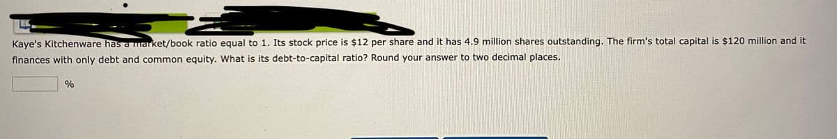 Kaye's Kitchenware has a market/book ratio equal to 1. Its stock price is $12 per share and it has 4.9 million shares outstanding. The firm's total capital is $120 million and it
finances with only debt and common equity. What is its debt-to-capital ratio? Round your answer to two decimal places.
%