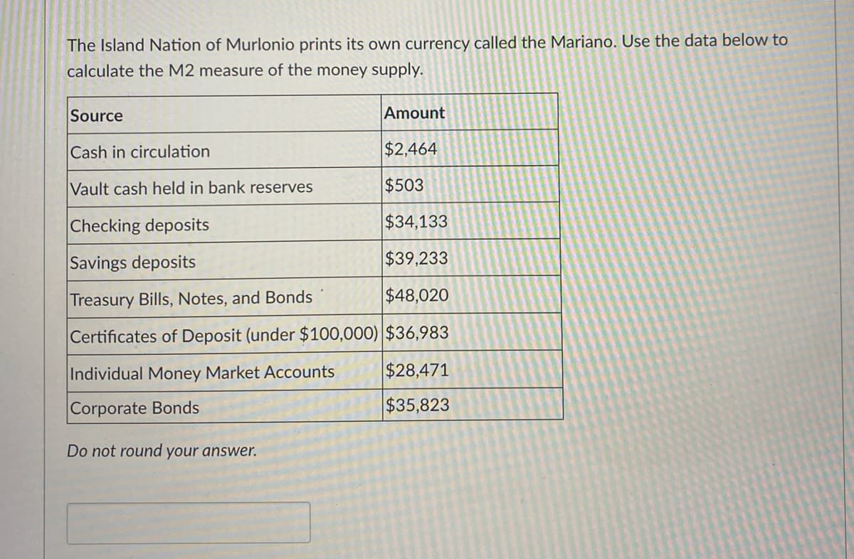 The Island Nation of Murlonio prints its own currency called the Mariano. Use the data below to
calculate the M2 measure of the money supply.
Source
Amount
Cash in circulation
$2,464
Vault cash held in bank reserves
$503
Checking deposits
$34,133
Savings deposits
$39,233
Treasury Bills, Notes, and Bonds
$48,020
Certificates of Deposit (under $100,000) $36,983
Individual Money Market Accounts
$28,471
Corporate Bonds
$35,823
Do not round your answer.