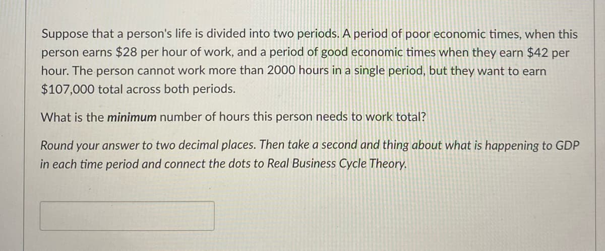 Suppose that a person's life is divided into two periods. A period of poor economic times, when this
person earns $28 per hour of work, and a period of good economic times when they earn $42 per
hour. The person cannot work more than 2000 hours in a single period, but they want to earn
$107,000 total across both periods.
What is the minimum number of hours this person needs to work total?
Round your answer to two decimal places. Then take a second and thing about what is happening to GDP
in each time period and connect the dots to Real Business Cycle Theory.