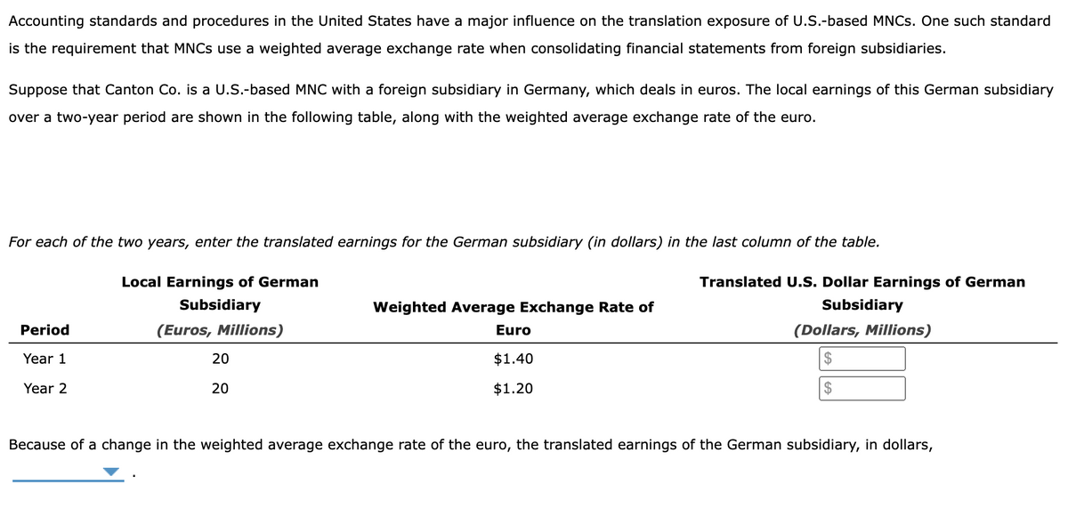 Accounting standards and procedures in the United States have a major influence on the translation exposure of U.S.-based MNCs. One such standard
is the requirement that MNCs use a weighted average exchange rate when consolidating financial statements from foreign subsidiaries.
Suppose that Canton Co. is a U.S.-based MNC with a foreign subsidiary in Germany, which deals in euros. The local earnings of this German subsidiary
over a two-year period are shown in the following table, along with the weighted average exchange rate of the euro.
For each of the two years, enter the translated earnings for the German subsidiary (in dollars) in the last column of the table.
Period
Year 1
Year 2
Local Earnings of German
Subsidiary
(Euros, Millions)
20
20
Weighted Average Exchange Rate of
Translated U.S. Dollar Earnings of German
Subsidiary
Euro
(Dollars, Millions)
$
$1.40
$1.20
Because of a change in the weighted average exchange rate of the euro, the translated earnings of the German subsidiary, in dollars,