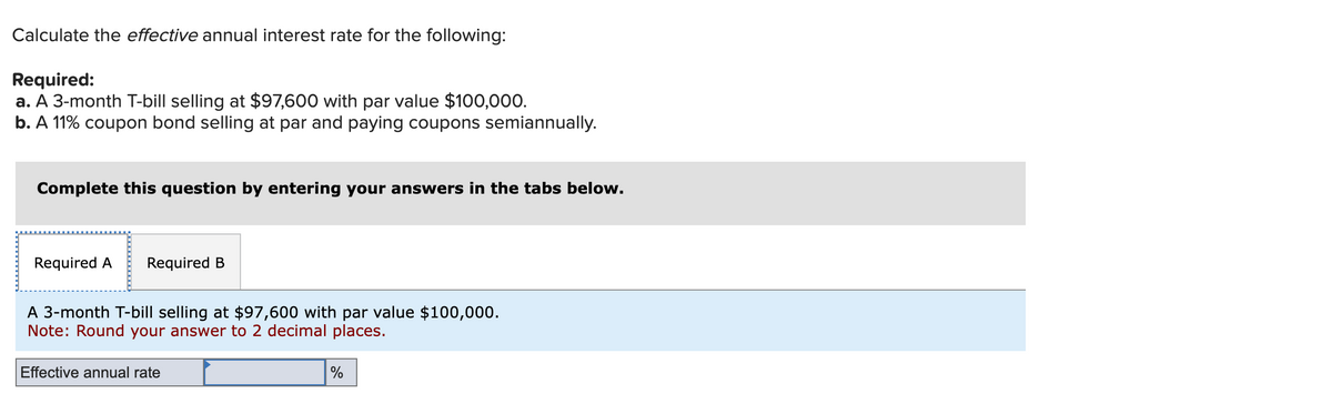 Calculate the effective annual interest rate for the following:
Required:
a. A 3-month T-bill selling at $97,600 with par value $100,000.
b. A 11% coupon bond selling at par and paying coupons semiannually.
Complete this question by entering your answers in the tabs below.
Required A Required B
A 3-month T-bill selling at $97,600 with par value $100,000.
Note: Round your answer to 2 decimal places.
Effective annual rate
%