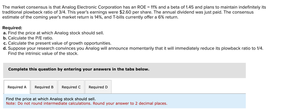 The market consensus is that Analog Electronic Corporation has an ROE = 11% and a beta of 1.45 and plans to maintain indefinitely its
traditional plowback ratio of 3/4. This year's earnings were $2.60 per share. The annual dividend was just paid. The consensus
estimate of the coming year's market return is 14%, and T-bills currently offer a 6% return.
Required:
a. Find the price at which Analog stock should sell.
b. Calculate the P/E ratio.
c. Calculate the present value of growth opportunities.
d. Suppose your research convinces you Analog will announce momentarily that it will immediately reduce its plowback ratio to 1/4.
Find the intrinsic value of the stock.
Complete this question by entering your answers in the tabs below.
Required A Required B Required C
Required D
Find the price at which Analog stock should sell.
Note: Do not round intermediate calculations. Round your answer to 2 decimal places.