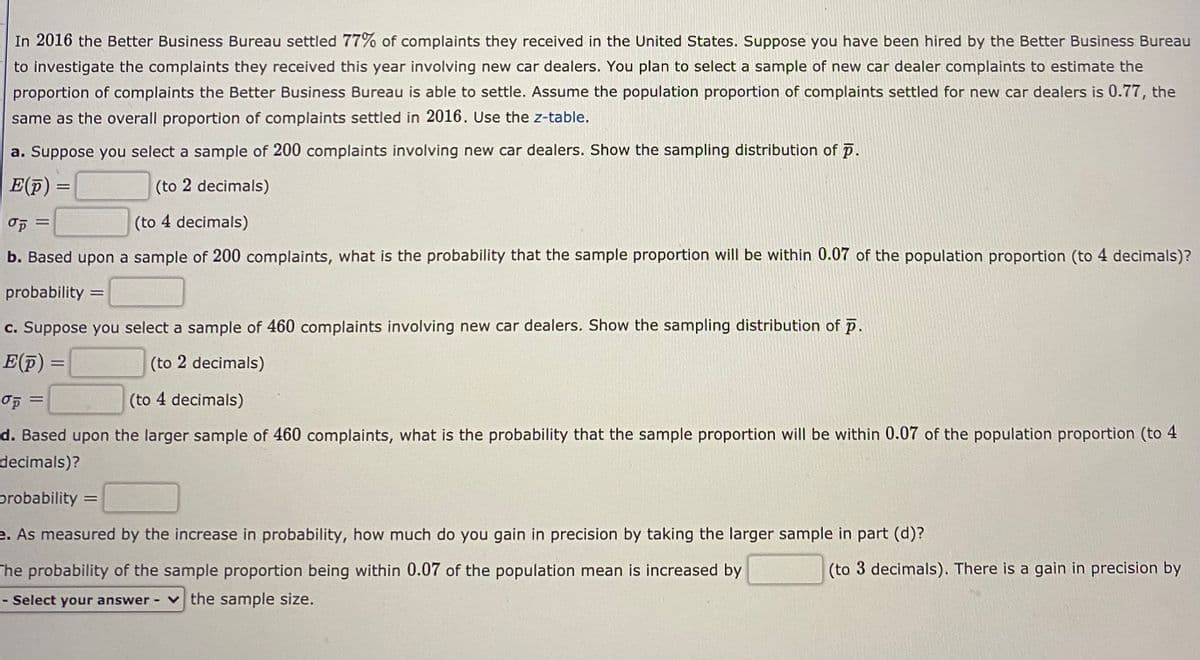 In 2016 the Better Business Bureau settled 77% of complaints they received in the United States. Suppose you have been hired by the Better Business Bureau
to investigate the complaints they received this year involving new car dealers. You plan to select a sample of new car dealer complaints to estimate the
proportion of complaints the Better Business Bureau is able to settle. Assume the population proportion of complaints settled for new car dealers is 0.77, the
same as the overall proportion of complaints settled in 2016. Use the z-table.
a. Suppose you select a sample of 200 complaints involving new car dealers. Show the sampling distribution of p.
E(F)
(to 2 decimals)
(to 4 decimals)
%3D
b. Based upon a sample of 200 complaints, what is the probability that the sample proportion will be within 0.07 of the population proportion (to 4 decimals)?
probability =
c. Suppose you select a sample of 460 complaints involving new car dealers. Show the sampling distribution of p.
E(F) =
(to 2 decimals)
(to 4 decimals)
d. Based upon the larger sample of 460 complaints, what is the probability that the sample proportion will be within 0.07 of the population proportion (to 4
decimals)?
probability =
e. As measured by the increase in probability, how much do you gain in precision by taking the larger sample in part (d)?
The probability of the sample proportion being within 0.07 of the population mean is increased by
(to 3 decimals). There is a gain in precision by
- Select your answer
v the sample size.
