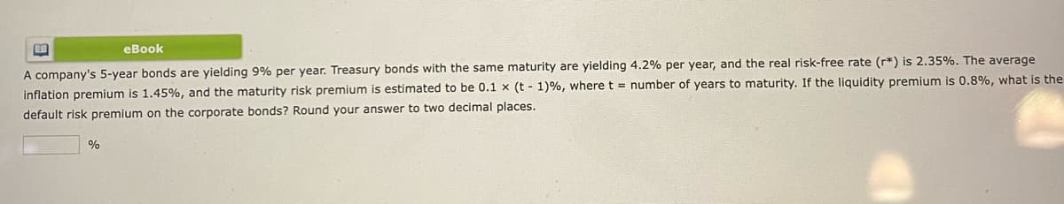 eBook
A company's 5-year bonds are yielding 9% per year. Treasury bonds with the same maturity are yielding 4.2% per year, and the real risk-free rate (r*) is 2.35%. The average
inflation premium is 1.45%, and the maturity risk premium is estimated to be 0.1 x (t-1) %, where t = number of years to maturity. If the liquidity premium is 0.8%, what is the
default risk premium on the corporate bonds? Round your answer to two decimal places.
%