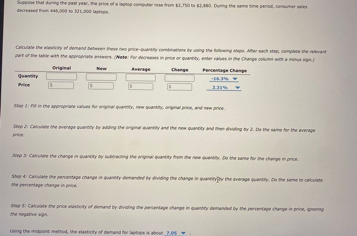 Suppose that during the past year, the price of a laptop computer rose from $2,750 to $2,880. During the same time period, consumer sales
decreased from 446,000 to 321,000 laptops.
Calculate the elasticity of demand between these two price-quantity combinations by using the following steps. After each step, complete the relevant
part of the table with the appropriate answers. (Note: For decreases in price or quantity, enter values in the Change column with a minus sign.)
Original
New
Average
Change
Percentage Change
Quantity
-16.3%
Price
$4
24
$4
24
2.31%
Step 1: Fill in the appropriate values for original quantity, new quantity, original price, and new price.
Step 2: Calculate the average quantity by adding the original quantity and the new quantity and then dividing by 2. Do the same for the average
price.
Step 3: Calculate the change in quantity by subtracting the original quantity from the new quantity. Do the same for the change in price.
Step 4: Calculate the percentage change in quantity demanded by dividing the change in quantity\by the average quantity. Do the same to calculate
the percentage change in price.
Step 5: Calculate the price elasticity of demand by dividing the percentage change in quantity demanded by the percentage change in price, ignoring
the negative sign.
Using the midpoint method, the elasticity of demand for laptops is about 7.05
