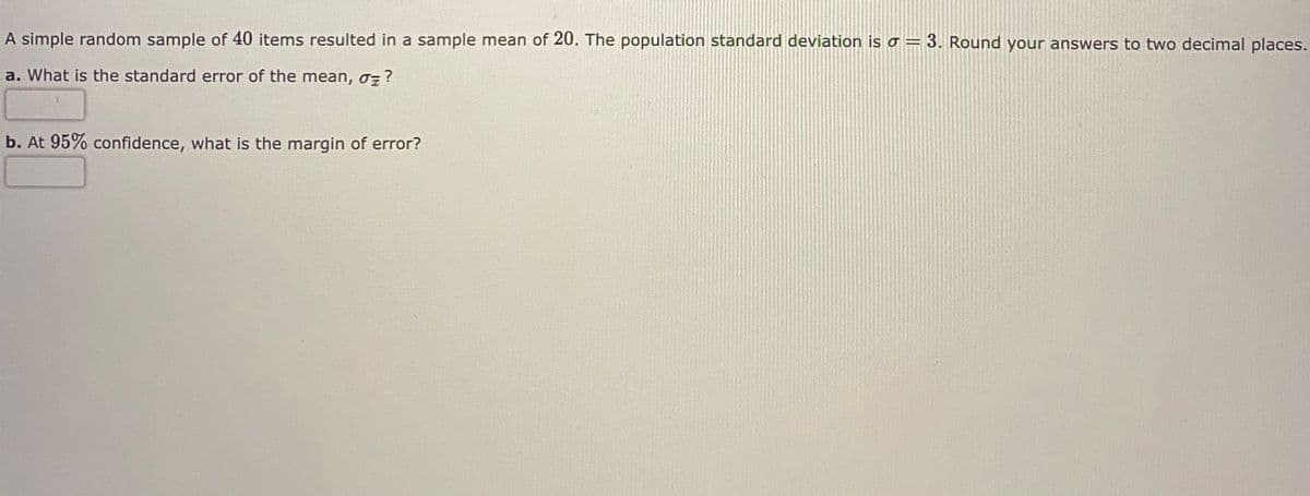 A simple random sample of 40 items resulted in a sample mean of 20. The population standard deviation is o = 3. Round your answers to two decimal places.
a. What is the standard error of the mean, oz?
b. At 95% confidence, what is the margin of error?
