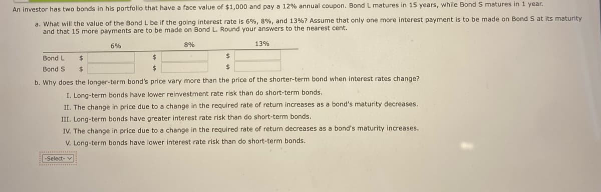 An investor has two bonds in his portfolio that have a face value of $1,000 and pay a 12% annual coupon. Bond L matures in 15 years, while Bond S matures in 1 year.
a. What will the value of the Bond L be if the going interest rate is 6%, 8%, and 13% ? Assume that only one more interest payment is to be made on Bond S at its maturity
and that 15 more payments are to be made on Bond L. Round your answers to the nearest cent.
6%
Bond L
$
Bond S $
$
$
-Select-
8%
$
$
13%
b. Why does the longer-term bond's price vary more than the price of the shorter-term bond when interest rates change?
I. Long-term bonds have lower reinvestment rate risk than do short-term bonds.
II. The change in price due to a change in the required rate of return increases as a bond's maturity decreases.
III. Long-term bonds have greater interest rate risk than do short-term bonds.
IV. The change in price due to a change in the required rate of return decreases as a bond's maturity increases.
V. Long-term bonds have lower interest rate risk than do short-term bonds.