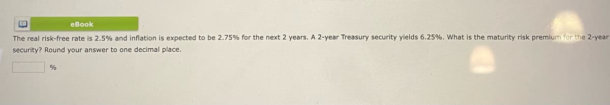 eBook
The real risk-free rate is 2.5% and inflation is expected to be 2.75% for the next 2 years. A 2-year Treasury security yields 6.25%. What is the maturity risk premium for the 2-year
security? Round your answer to one decimal place.
%