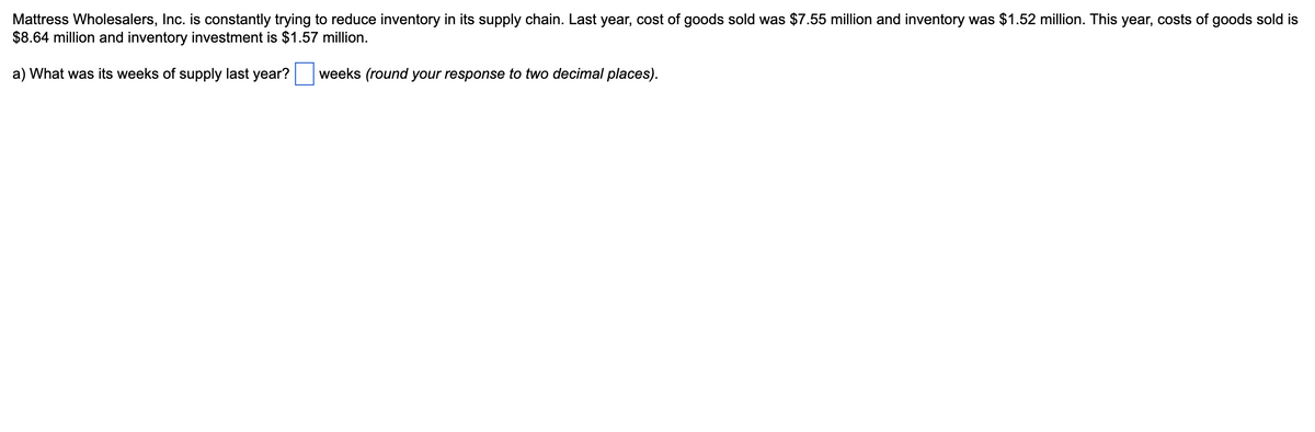 Mattress Wholesalers, Inc. is constantly trying to reduce inventory in its supply chain. Last year, cost of goods sold was $7.55 million and inventory was $1.52 million. This year, costs of goods sold is
$8.64 million and inventory investment is $1.57 million.
a) What was its weeks of supply last year?
weeks (round your response to two decimal places).