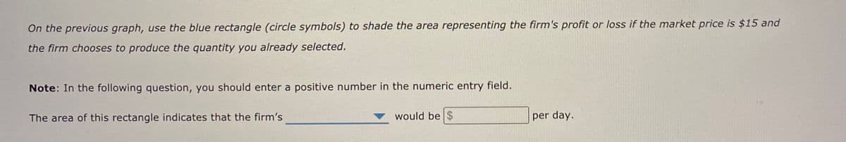 On the previous graph, use the blue rectangle (circle symbols) to shade the area representing the firm's profit or loss if the market price is $15 and
the firm chooses to produce the quantity you already selected.
Note: In the following question, you should enter a positive number in the numeric entry field.
The area of this rectangle indicates that the firm's
would be $
per day.
