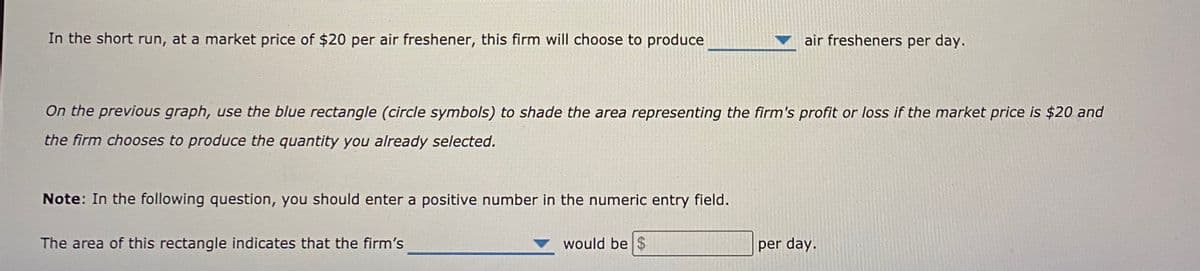 In the short run, at a market price of $20 per air freshener, this firm will choose to produce
air fresheners per day.
On the previous graph, use the blue rectangle (circle symbols) to shade the area representing the firm's profit or loss if the market price is $20 and
the firm chooses to produce the quantity you already selected.
Note: In the following question, you should enter a positive number in the numeric entry field.
The area of this rectangle indicates that the firm's
would be $
per day.
