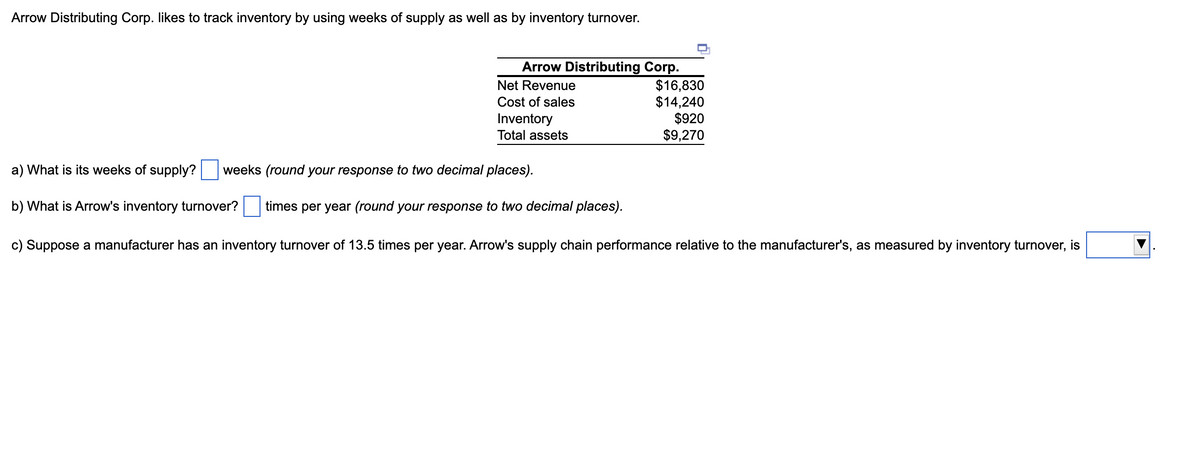 Arrow Distributing Corp. likes to track inventory by using weeks of supply as well as by inventory turnover.
Arrow Distributing Corp.
Net Revenue
Cost of sales
Inventory
Total assets
a) What is its weeks of supply?
weeks (round your response to two decimal places).
b) What is Arrow's inventory turnover?
times per year (round your response to two decimal places).
$16,830
$14,240
$920
$9,270
c) Suppose a manufacturer has an inventory turnover of 13.5 times per year. Arrow's supply chain performance relative to the manufacturer's, as measured by inventory turnover, is