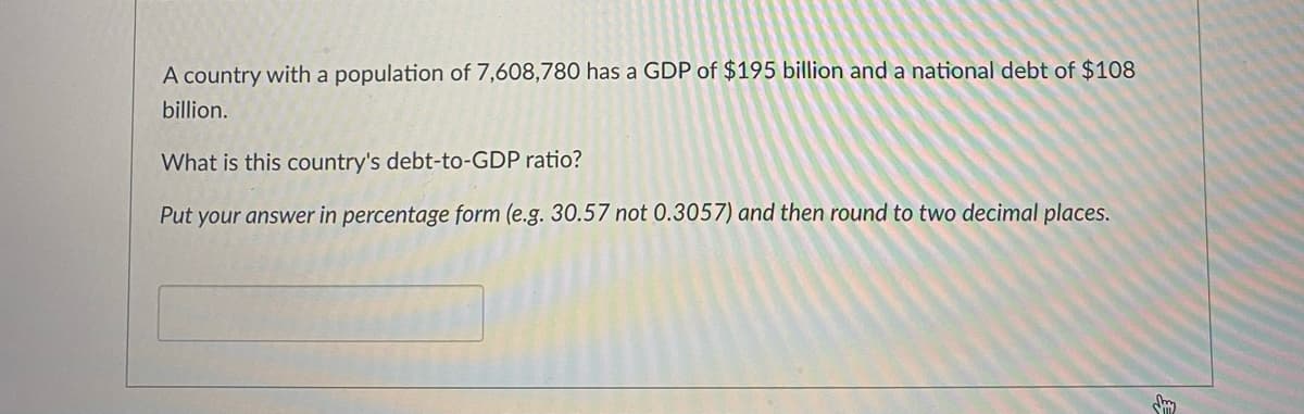 A country with a population of 7,608,780 has a GDP of $195 billion and a national debt of $108
billion.
What is this country's debt-to-GDP ratio?
Put your answer in percentage form (e.g. 30.57 not 0.3057) and then round to two decimal places.
Smy