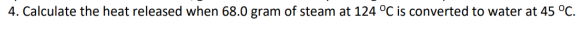 4. Calculate the heat released when 68.0 gram of steam at 124 °C is converted to water at 45 °C.

