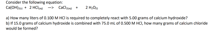 Consider the following equation:
Ca(OH)216) + 2 HClag) -> CaClzlaq) +
2 H2O)
a) How many liters of 0.100 M HCI is required to completely react with 5.00 grams of calcium hydroxide?
b) If 15.0 grams of calcium hydroxide is combined with 75.0 mL of 0.500 M HCI, how many grams of calcium chloride
would be formed?
