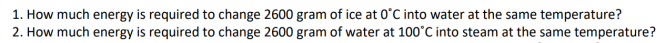 1. How much energy is required to change 2600 gram of ice at 0°C into water at the same temperature?
2. How much energy is required to change 2600 gram of water at 100°C into steam at the same temperature?
