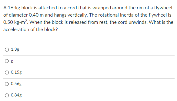 A 16-kg block is attached to a cord that is wrapped around the rim of a flywheel
of diameter 0.40 m and hangs vertically. The rotational inertia of the flywheel is
0.50 kg-m?. When the block is released from rest, the cord unwinds. What is the
acceleration of the block?
O 1.3g
O 0.15g
O 0.56g
O 0.84g
