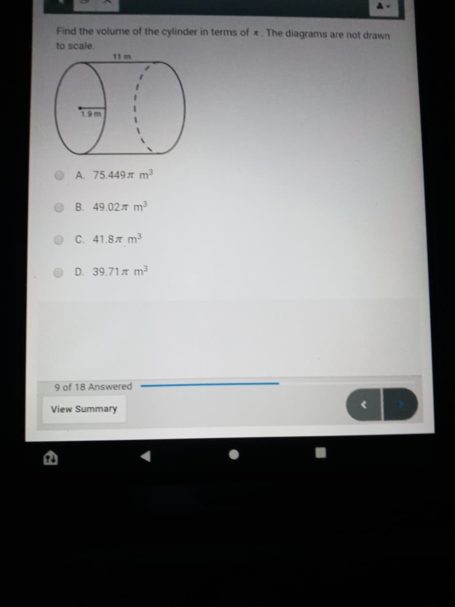 Find the volume of the cylinder in terms of . The diagrams are not drawn
to scale.
11 m
1.9m
A. 75.4497 m³
B. 49.02T m³
C. 41.87 m³
D. 39.71 m³
9 of 18 Answered
View Summary
