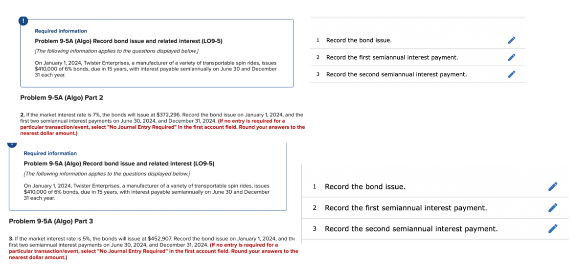 Required information
Problem 9-5A (Algo) Record bond issue and related interest (LO9-5)
[The following information applies to the questions displayed below.]
On January 1, 2024, Twister Enterprises, a manufacturer of a variety of transportable spin rides, issues
$410,000 of 6% bonds, due in 15 years, with interest payable semiannually on June 30 and December
31 each year.
Problem 9-5A (Algo) Part 2
2. If the market interest rate is 7%, the bonds will issue at $372,296. Record the bond issue on January 1, 2024, and the
first two semiannual interest payments on June 30, 2024, and December 31, 2024. (If no entry is required for a
particular transaction/event, select "No Journal Entry Required" in the first account field. Round your answers to the
nearest dollar amount.)
Required information
Problem 9-5A (Algo) Record bond issue and related interest (LO9-5)
[The following information applies to the questions displayed below.]
On January 1, 2024, Twister Enterprises, a manufacturer of a variety of transportable spin rides, issues
$410,000 of 6% bonds, due in 15 years, with interest payable semiannually on June 30 and December
31 each year.
Problem 9-5A (Algo) Part 3
3. If the market interest rate is 5%, the bonds will issue at $452,907. Record the bond issue on January 1, 2024, and the
first two semiannual interest payments on June 30, 2024, and December 31, 2024. (If no entry is required for a
particular transaction/event, select "No Journal Entry Required" in the first account field. Round your answers to the
nearest dollar amount.)
1
2 Record the first semiannual interest payment.
3 Record the second semiannual interest payment.
1
2
Record the bond issue.
3
Record the bond issue.
Record the first semiannual interest payment.
Record the second semiannual interest payment.