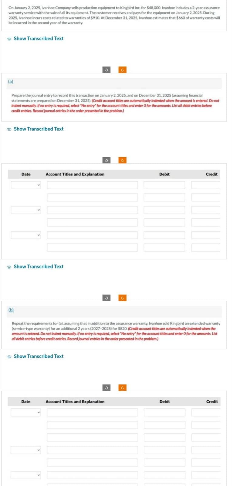 On January 2, 2025, Ivanhoe Company sells production equipment to Kingbird Inc. for $48,000. Ivanhoe includes a 2-year assurance
warranty service with the sale of all its equipment. The customer receives and pays for the equipment on January 2, 2025. During
2025, Ivanhoe incurs costs related to warranties of $910. At December 31, 2025, Ivanhoe estimates that $660 of warranty costs will
be incurred in the second year of the warranty.
(a)
Show Transcribed Text
Prepare the journal entry to record this transaction on January 2, 2025, and on December 31, 2025 (assuming financial
statements are prepared on December 31, 2025). (Credit account titles are automatically indented when the amount is entered. Do not
indent manually. If no entry is required, select "No entry" for the account titles and enter O for the amounts. List all debit entries before
credit entries. Record journal entries in the order presented in the problem.)
Show Transcribed Text
(b)
Date
Account Titles and Explanation
Show Transcribed Text
Show Transcribed Text
Date
3
Repeat the requirements for (a), assuming that in addition to the assurance warranty, Ivanhoe sold Kingbird an extended warranty
(service-type warranty) for an additional 2 years (2027-2028) for $820. (Credit account titles are automatically indented when the
amount is entered. Do not indent manually. If no entry is required, select "No entry" for the account titles and enter O for the amounts. List
all debit entries before credit entries. Record journal entries in the order presented in the problem.)
Account Titles and Explanation
3
Debit
C
Credit
Debit
Credit