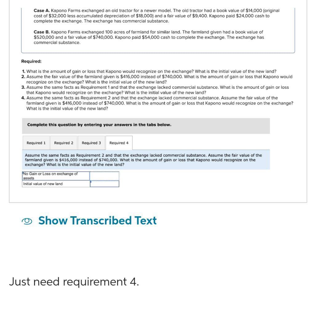 Case A. Kapono Farms exchanged an old tractor for a newer model. The old tractor had a book value of $14,000 (original
cost of $32,000 less accumulated depreciation of $18,000) and a fair value of $9,400. Kapono paid $24,000 cash to
complete the exchange. The exchange has commercial substance.
Case B. Kapono Farms exchanged 100 acres of farmland for similar land. The farmland given had book value of
$520,000 and a fair value of $740,000. Kapono paid $54,000 cash to complete the exchange. The exchange has
commercial substance.
Required:
1. What is the amount of gain or loss that Kapono would recognize on the exchange? What is the initial value of the new land?
2. Assume the fair value of the farmland given is $416,000 instead of $740,000. What is the amount of gain or loss that Kapono would
recognize on the exchange? What is the initial value of the new land?
3. Assume the same facts as Requirement 1 and that the exchange lacked commercial substance. What is the amount of gain or loss
that Kapono would recognize on the exchange? What is the initial value of the new land?
4. Assume the same facts as Requirement 2 and that the exchange lacked commercial substance. Assume the fair value of the
farmland given is $416,000 instead of $740,000. What is the amount of gain or loss that Kapono would recognize on the exchange?
What is the initial value of the new land?
Complete this question by entering your answers in the tabs below.
Required 1
Required 2 Required 3
Required
Assume the same facts as Requirement 2 and that the exchange lacked commercial substance. Assume the fair value of the
farmland given is $416,000 instead of $740,000. What is the amount of gain or loss that Kapono would recognize on the
exchange? What is the initial value of the new land?
No Gain or Loss on exchange of
assets
Initial value of new land
Show Transcribed Text
Just need requirement 4.