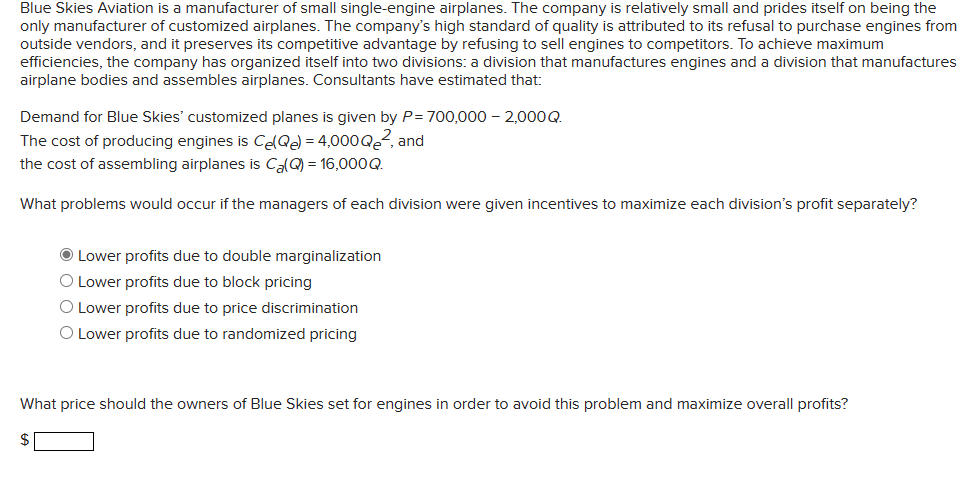 Blue Skies Aviation is a manufacturer of small single-engine airplanes. The company is relatively small and prides itself on being the
only manufacturer of customized airplanes. The company's high standard of quality is attributed to its refusal to purchase engines from
outside vendors, and it preserves its competitive advantage by refusing to sell engines to competitors. To achieve maximum
efficiencies, the company has organized itself into two divisions: a division that manufactures engines and a division that manufactures
airplane bodies and assembles airplanes. Consultants have estimated that:
Demand for Blue Skies' customized planes is given by P= 700,000 - 2,000Q.
The cost of producing engines is Ce(Qe) = 4,000Q², and
the cost of assembling airplanes is Ca(Q) = 16,000Q.
What problems would occur if the managers of each division were given incentives to maximize each division's profit separately?
Ⓒ Lower profits due to double marginalization
O Lower profits due to block pricing
O Lower profits due to price discrimination
O Lower profits due to randomized pricing
What price should the owners of Blue Skies set for engines in order to avoid this problem and maximize overall profits?