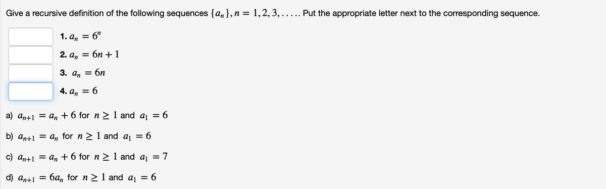 Give a recursive definition of the following sequences {an }, n = 1,2, 3, ..... Put the appropriate letter next to the corresponding sequence.
1. а, 3D
= 6"
2. аn
Е бп + 1
3. а, — бп
4. аn —
a) an+1 = an + 6 for n > 1 and aj = 6
b) an+1 = An for n > 1 and aj =
c) an+1 = an + 6 for n > 1 and aj = 7
d) an+1 =
6a, for n > 1 and aj = 6
