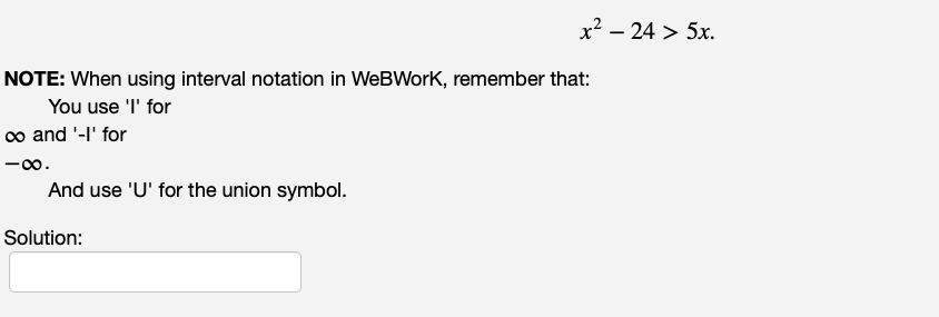 NOTE: When using interval notation in WeBWork, remember that:
You use 'I' for
∞ and '-I' for
-8.
And use 'U' for the union symbol.
x2 – 24 > 5x.
Solution: