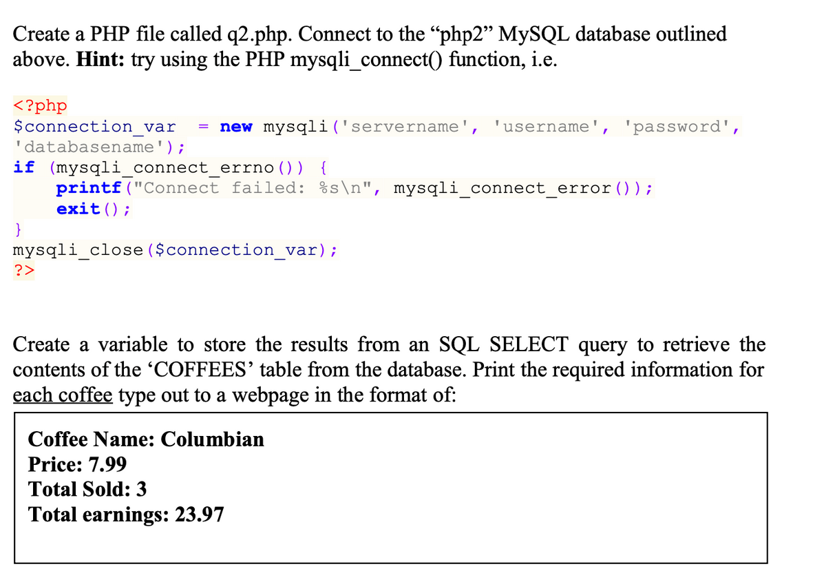 Create a PHP file called q2.php. Connect to the "php2" MYSQL database outlined
above. Hint: try using the PHP mysqli_connect() function, i.e.
<?php
$connection_var
'databasename');
new mysqli('servername', 'username', 'password',
if (mysqliconnect_errno()) {
printf("Connect failed: %s\n", mysqli_connect_error ());
exit();
}
mysqli_close ($connection_var);
?>
Create a variable to store the results from an SQL SELECT query to retrieve the
contents of the 'COFFEES' table from the database. Print the required information for
each coffee type out to a webpage in the format of:
Coffee Name: Columbian
Price: 7.99
Total Sold: 3
Total earnings: 23.97
