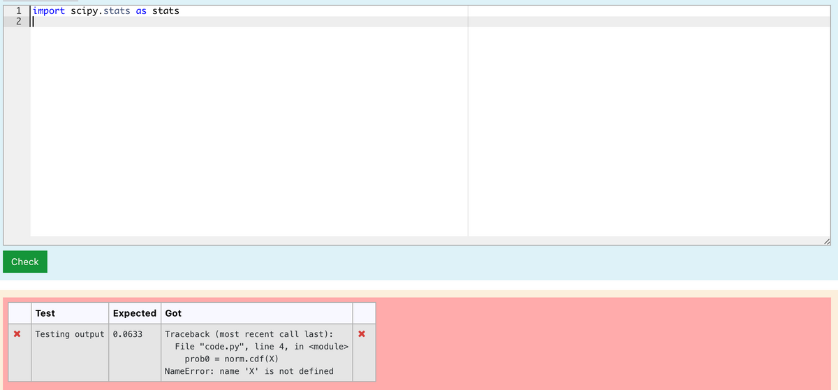 1 import scipy.stats as stats
2||
Check
Test
Expected Got
Testing output 0.0633
Traceback (most recent call last):
File "code.py", line 4, in <module>
prob0 = norm.cdf(X)
NameError: name 'X' is not defined
