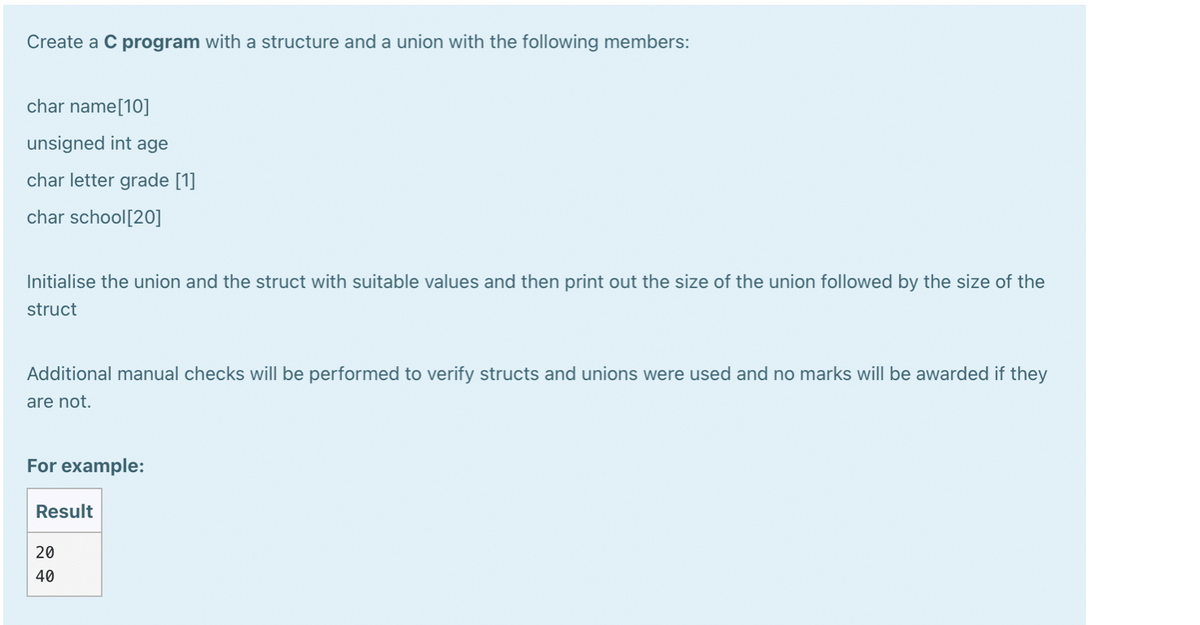 Create a C program with a structure and a union with the following members:
char name[10]
unsigned int age
char letter grade [1]
char school[20]
Initialise the union and the struct with suitable values and then print out the size of the union followed by the size of the
struct
Additional manual checks will be performed to verify structs and unions were used and no marks will be awarded if they
are not.
For example:
Result
20
40
