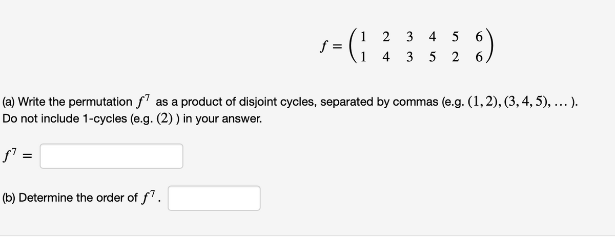 1- (; ; ;; : )
1 2 3 4
5
6.
f =
4 3
5
2
(a) Write the permutation f' as a product of disjoint cycles, separated by commas (e.g. (1, 2), (3, 4, 5), .. ).
Do not include 1-cycles (e.g. (2) ) in your answer.
(b) Determine the order of f'.
