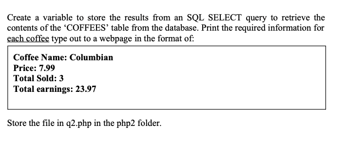 Create a variable to store the results from an SQL SELECT query to retrieve the
contents of the COFFEES' table from the database. Print the required information for
each coffee type out to a webpage in the format of:
Coffee Name: Columbian
Price: 7.99
Total Sold: 3
Total earnings: 23.97
Store the file in q2.php in the php2 folder.
