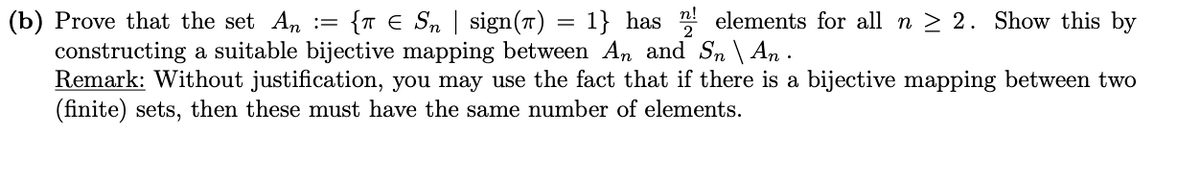 {T E Sn | sign(T) = 1} has elements for all n > 2. Show this by
(b) Prove that the set An :=
constructing a suitable bijective mapping between An and Sn \ An .
Remark: Without justification, you may use the fact that if there is a bijective mapping between two
(finite) sets, then these must have the same number of elements.
