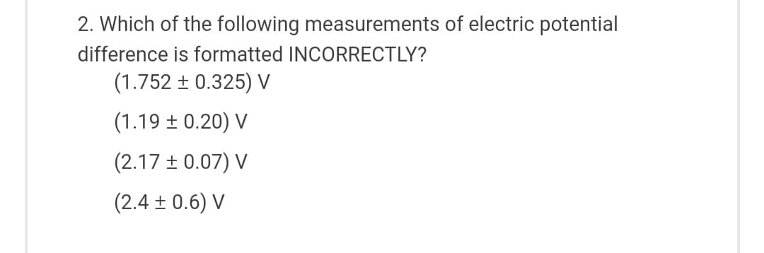 2. Which of the following measurements of electric potential
difference is formatted INCORRECTLY?
(1.752 ± 0.325) V
(1.19 + 0.20) V
(2.17 ± 0.07) V
(2.4± 0.6) V