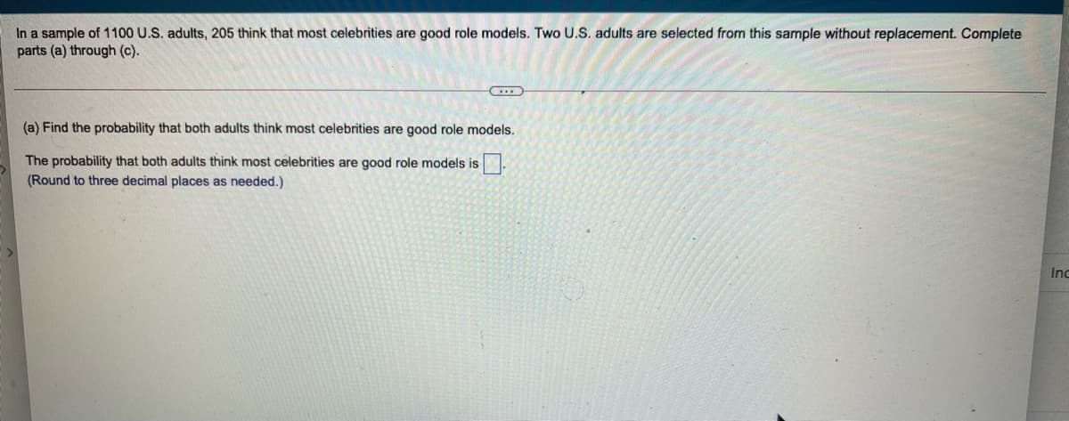 In a sample of 1100 U.S. adults, 205 think that most celebrities are good role models. Two U.S. adults are selected from this sample without replacement. Complete
parts (a) through (c).
(a) Find the probability that both adults think most celebrities are good role models.
The probability that both adults think most celebrities are good role models is
(Round to three decimal places as needed.)
Inc
