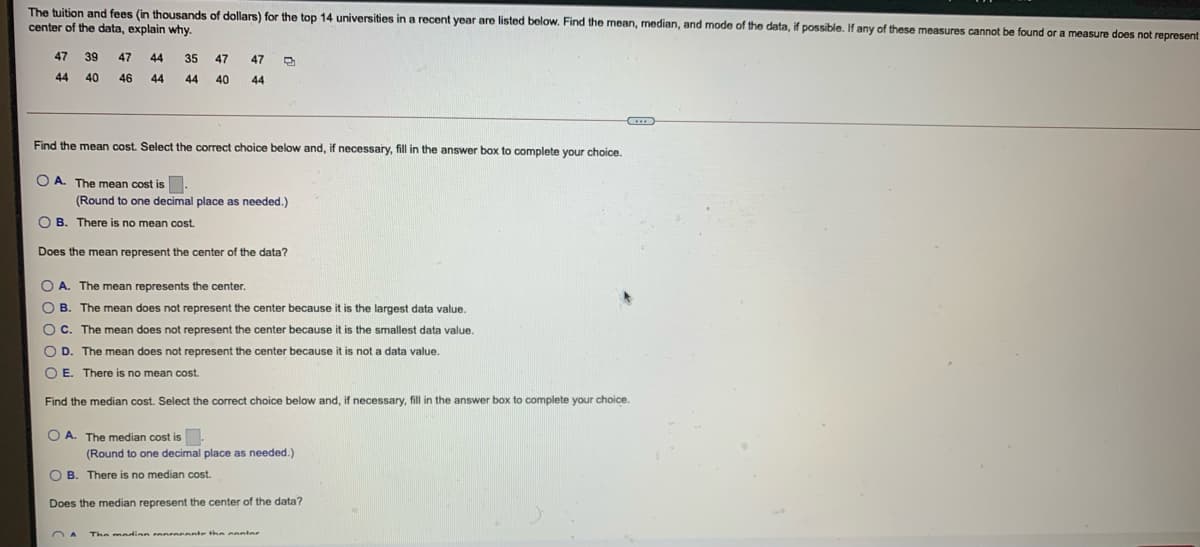 The tuition and fees (in thousands of dollars) for the top 14 universities in a recent year are listed below. Find the mean, median, and mode of the data, if possible. If any of these measures cannot be found or a measure does not represent
center of the data, explain why.
47
39
47
44
35
47
47
44
40
46
44
44
40
44
Find the mean cost. Select the correct choice below and, if necessary, fill in the answer box to complete your choice.
O A. The mean cost is.
(Round to one decimal place as needed.)
O B. There is no mean cost.
Does the mean represent the center of the data?
O A. The mean represents the center.
O B. The mean does not represent the center because it is the largest data value.
OC. The mean does not represent the center because it is the smallest data value.
OD.
The mean does not represent the center because it is not a data value.
O E. There is no mean cost.
Find the median cost. Select the correct choice below and, if necessary, fill in the answer box to complete your choice.
O A. The median cost is.
(Round to one decimal place as needed.)
O B. There is no median cot.
Does the median represent the center of the data?
The meddinn ranrneente thn conter
