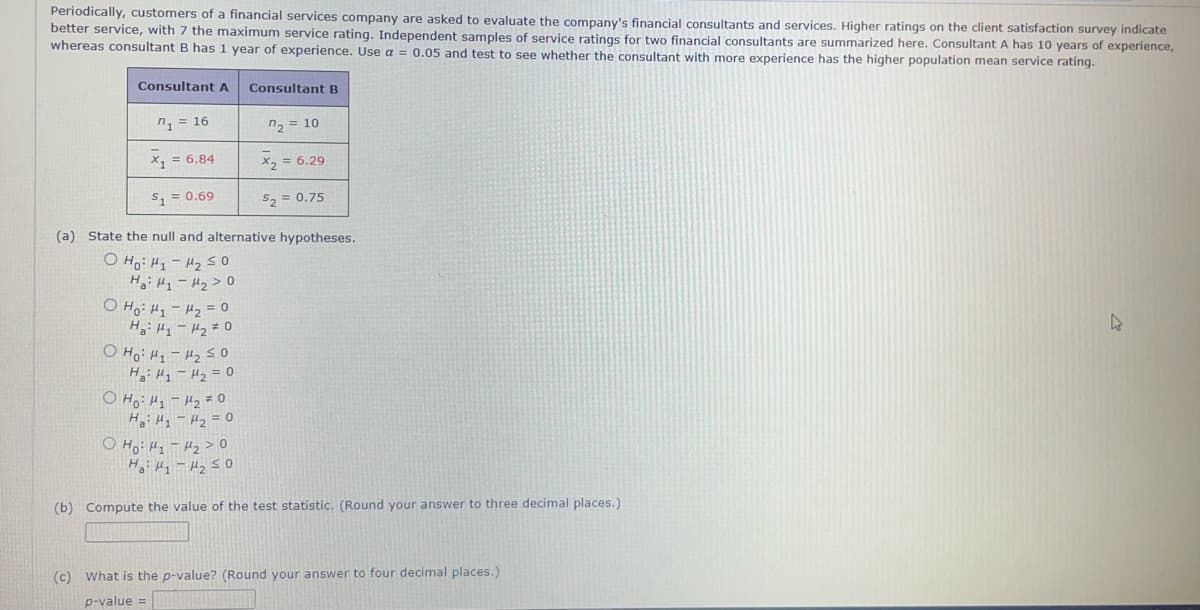 Periodically, customers of a financial services company are asked to evaluate the company's financial consultants and services. Higher ratings on the client satisfaction survey indicate
better service, with 7 the maximum service rating. Independent samples of service ratings for two financial consultants are summarized here. Consultant A has 10 years of experience,
whereas consultant B has 1 year of experience. Use a = 0.05 and test to see whether the consultant with more experience has the higher population mean service rating.
Consultant A
1 = 16
x₁ = 6.84
$₁ = 0.69
Consultant B
n₂ = 10
x₂ = 6.29
$2 = 0.75
(a) State the null and alternative hypotheses.
О но H1-250
на: Н1-H2>0
о но H1 - H2 = 0
нa: H1 - H2 + 0
0 Ho: 1-250
на H1 - м2 = 0
он : 1 - 2 = 0
Н : М1 - H2 = 0
0 Ho: H1 - H2 > 0
Ha ₁-₂ ≤0
(b) Compute the value of the test statistic. (Round your answer to three decimal places.)
(c) What is the p-value? (Round your answer to four decimal places.)
p-value =
4