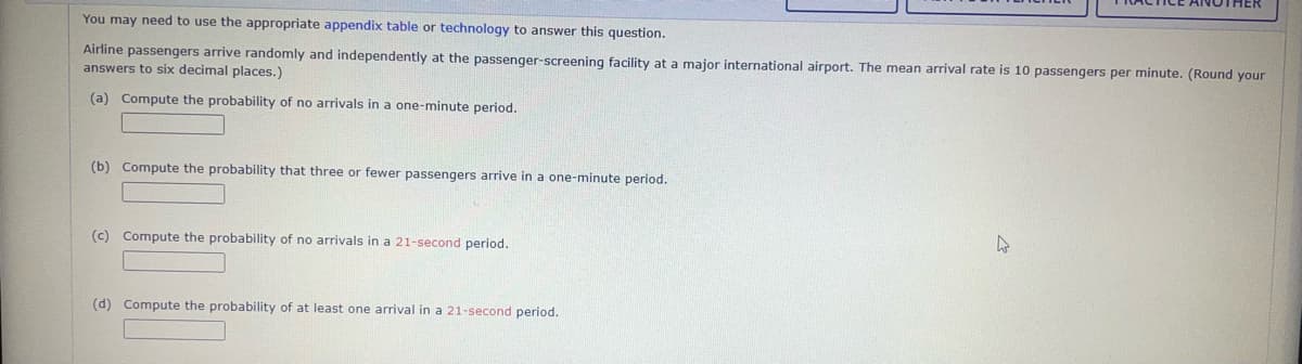 You may need to use the appropriate appendix table or technology to answer this question.
Airline passengers arrive randomly and independently at the passenger-screening facility at a major international airport. The mean arrival rate is 10 passengers per minute. (Round your
answers to six decimal places.)
(a) Compute the probability of no arrivals in a one-minute period.
(b) Compute the probability that three or fewer passengers arrive in a one-minute period.
(c) Compute the probability of no arrivals in a 21-second period.
(d) Compute the probability of at least one arrival in a 21-second period.