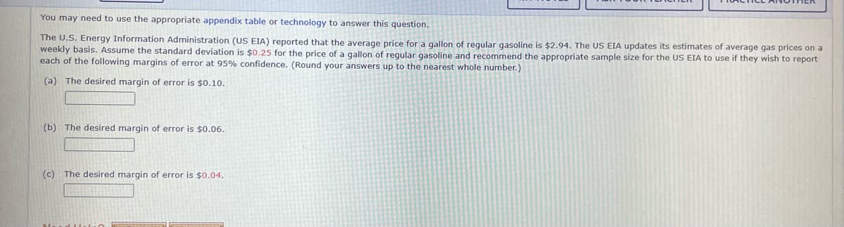 You may need to use the appropriate appendix table or technology to answer this question.
The U.S. Energy Information Administration (US EIA) reported that the average price for a gallon of regular gasoline is $2.94. The US EIA updates its estimates of average gas prices on a
weekly basis. Assume the standard deviation is $0.25 for the price of a gallon of regular gasoline and recommend the appropriate sample size for the US EIA to use if they wish to report
each of the following margins of error at 95% confidence. (Round your answers up to the nearest whole number.)
(a) The desired margin of error is $0.10.
(b) The desired margin of error is $0.06.
(c) The desired margin of error is $0.04.