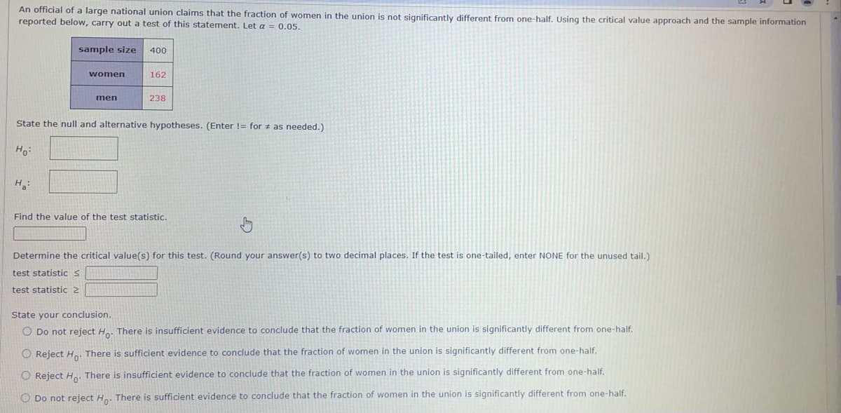 An official of a large national union claims that the fraction of women in the union is not significantly different from one-half. Using the critical value approach and the sample information
reported below, carry out a test of this statement. Let a = 0.05.
sample size 400
women
H₂:
men
162
238
State the null and alternative hypotheses. (Enter != for as needed.).
Ho:
Find the value of the test statistic.
Determine the critical value(s) for this test. (Round your answer(s) to two decimal places. If the test is one-tailed, enter NONE for the unused tail.)
test statistic S
test statistic 2
State your conclusion.
O Do not reject Ho. There is insufficient evidence to conclude that the fraction of women in the union is significantly different from one-half.
O Reject Ho. There is sufficient evidence to conclude that the fraction of women in the union is significantly different from one-half.
O Reject Ho. There is insufficient evidence to conclude that the fraction of women in the union is significantly different from one-half.
O Do not reject Ho. There is sufficient evidence to conclude that the fraction of women in the union is significantly different from one-half.